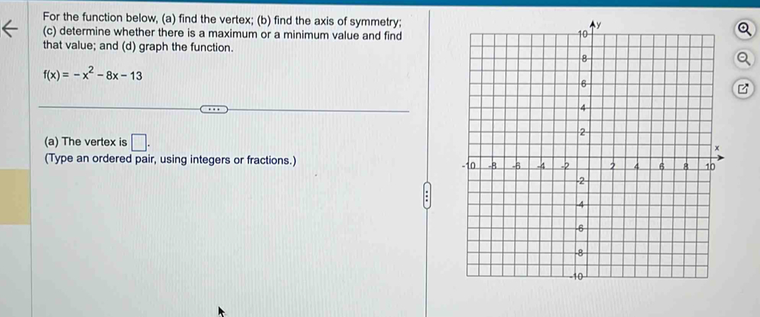 For the function below, (a) find the vertex; (b) find the axis of symmetry; 
(c) determine whether there is a maximum or a minimum value and find 
that value; and (d) graph the function.
f(x)=-x^2-8x-13
(a) The vertex is □. 
(Type an ordered pair, using integers or fractions.)