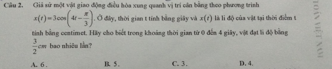 Giả sử một vật giao động điều hòa xung quanh vị trí cân bằng theo phương trình
x(t)=3cos (4t- π /3 ). Ở đây, thời gian t tính bằng giây và x(t) là li độ của vật tại thời điểm t
tính bằng centimet. Hãy cho biết trong khoảng thời gian từ 0 đến 4 giây, vật đạt li độ bằng
 3/2 cm bao nhiêu lần?
A. 6. B. 5. C. 3. D. 4.