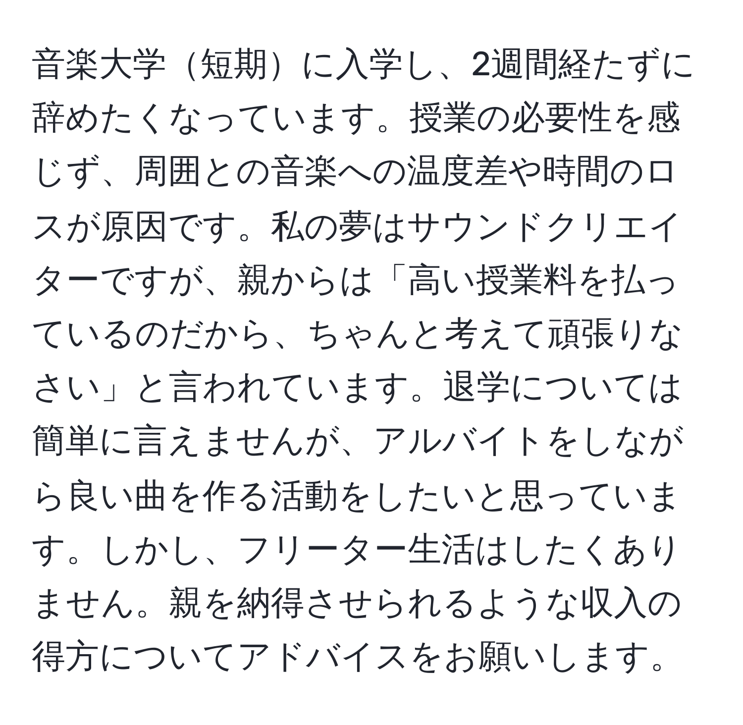 音楽大学短期に入学し、2週間経たずに辞めたくなっています。授業の必要性を感じず、周囲との音楽への温度差や時間のロスが原因です。私の夢はサウンドクリエイターですが、親からは「高い授業料を払っているのだから、ちゃんと考えて頑張りなさい」と言われています。退学については簡単に言えませんが、アルバイトをしながら良い曲を作る活動をしたいと思っています。しかし、フリーター生活はしたくありません。親を納得させられるような収入の得方についてアドバイスをお願いします。