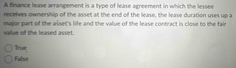 A finance lease arrangement is a type of lease agreement in which the lessee
receives ownership of the asset at the end of the lease, the lease duration uses up a
major part of the asset's life and the value of the lease contract is close to the fair
value of the leased asset.
True
False