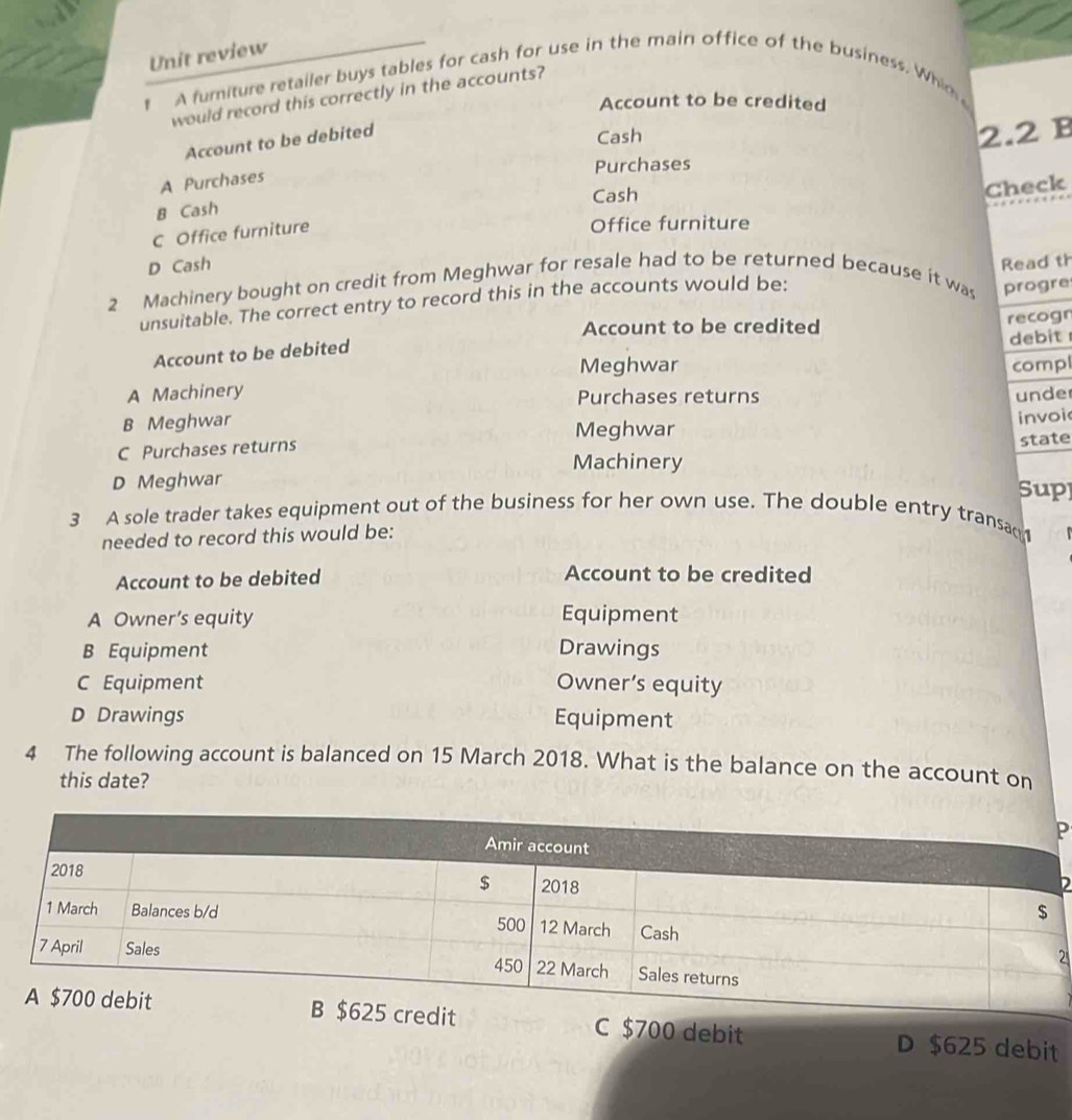 Unit review
t A furiture retailer buys tables for cash for use in the main office of the business. Whin 
would record this correctly in the accounts?
Account to be credited
Account to be debited
Cash 2.2 B
Purchases
A Purchases
B Cash Cash
Check
C Office furniture
Office furniture
D Cash Read th
2 Machinery bought on credit from Meghwar for resale had to be returned because it was progre
unsuitable. The correct entry to record this in the accounts would be:
Account to be credited recogr
Account to be debited
debit 
Meghwar compl
A Machinery Purchases returns unde
B Meghwar
invoi
Meghwar
C Purchases returns
state
Machinery
D Meghwar Sup
3 A sole trader takes equipment out of the business for her own use. The double entry transac
needed to record this would be:
Account to be debited Account to be credited
A Owner’s equity Equipment
B Equipment Drawings
C Equipment Owner’s equity
D Drawings Equipment
4 The following account is balanced on 15 March 2018. What is the balance on the account on
this date?
P
D
2
C $700 debit D $625 debit