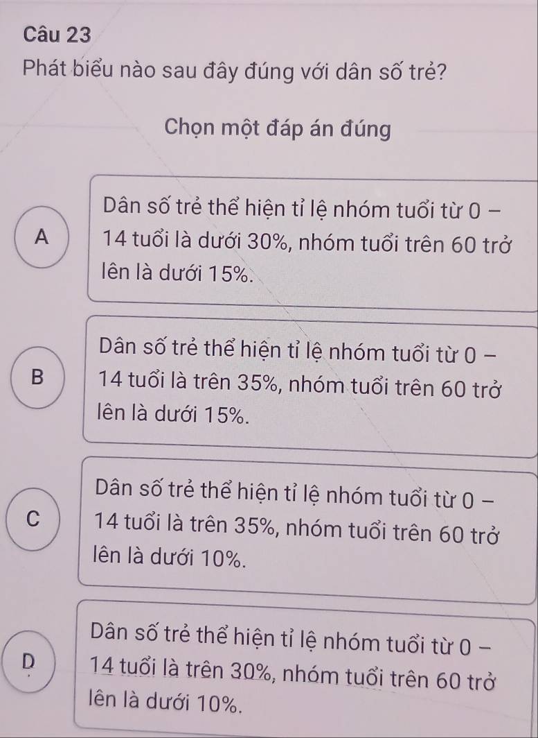 Phát biểu nào sau đây đúng với dân số trẻ?
Chọn một đáp án đúng
Dân số trẻ thể hiện tỉ lệ nhóm tuổi từ 0 -
A 14 tuổi là dưới 30%, nhóm tuổi trên 60 trở
ên là dưới 15%.
Dân số trẻ thể hiện tỉ lệ nhóm tuổi từ 0 -
B 14 tuổi là trên 35%, nhóm tuổi trên 60 trở
ên là dưới 15%.
Dân số trẻ thể hiện tỉ lệ nhóm tuổi từ 0 -
C 14 tuổi là trên 35%, nhóm tuổi trên 60 trở
lên là dưới 10%.
Dân số trẻ thể hiện tỉ lệ nhóm tuổi từ 0 -
D 14 tuổi là trên 30%, nhóm tuổi trên 60 trở
lên là dưới 10%.