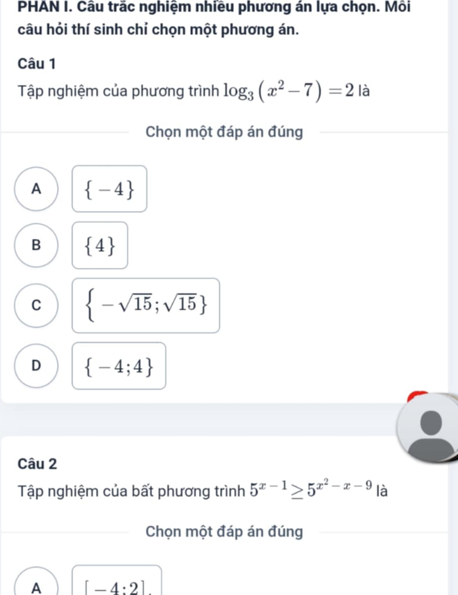 PHAN I. Câu trắc nghiệm nhiều phương án lựa chọn. Mồi
câu hỏi thí sinh chỉ chọn một phương án.
Câu 1
Tập nghiệm của phương trình log _3(x^2-7)=2 là
Chọn một đáp án đúng
A  -4
B  4
C  -sqrt(15);sqrt(15)
D  -4;4
Câu 2
Tập nghiệm của bất phương trình 5^(x-1)≥ 5^(x^2)-x-9 là
Chọn một đáp án đúng
A [-4:2]