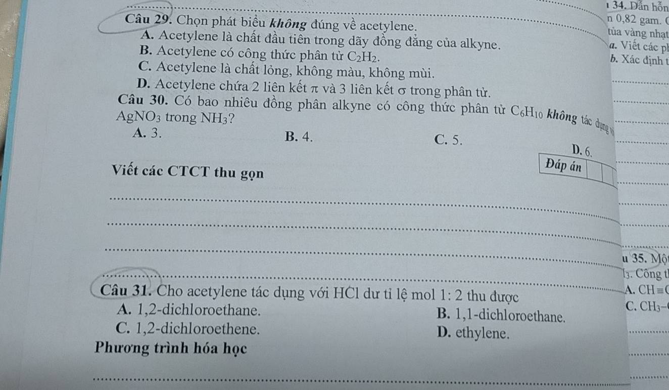 1 34. Dẫn hỗn
n 0,82 gam. (
Câu 29. Chọn phát biểu không đúng về acetylene.
tùa vàng nhạt
A. Acetylene là chất đầu tiên trong dãy đồng đẳng của alkyne.
a. Viết các
B. Acetylene có công thức phân tử C_2H_2. 
b. Xác định t
_
C. Acetylene là chất lỏng, không màu, không mùi.
D. Acetylene chứa 2 liên kết π và 3 liên kết σ trong phân tử.
Câu 30. Có bao nhiêu đồng phân alkyne có công thức phân tử C₆ 110 không tá dụng __
Ag NO_3 trong NH3?
A. 3. B. 4. C. 5.
_
D. 6.
_
Viết các CTCT thu gọn
Đáp án_
_
_
_
_
u 35. Mộ
_
_13. Công t
Câu 31. Cho acetylene tác dụng với HCl dư tỉ lệ mol 1:2 thu được C. CH3 A. CH= (
A. 1,2 -dichloroethane. B. 1, 1 -dichloroethane.
C. 1, 2 -dichloroethene. D. ethylene.
_
Phương trình hóa học
_
_
_