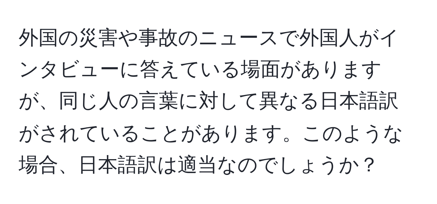 外国の災害や事故のニュースで外国人がインタビューに答えている場面がありますが、同じ人の言葉に対して異なる日本語訳がされていることがあります。このような場合、日本語訳は適当なのでしょうか？