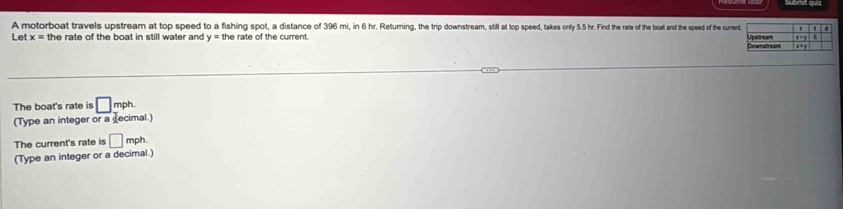 A motorboat travels upstream at top speed to a fishing spot, a distance of 396 mi, in 6 hr. Returning, the trip downstream, still at top speed, takes only 5.5 hr. Find the rafe of the boat and the speed of the curre 
Let x= the rate of the boat in still water and y=t the rate of the current . 
The boat's rate is □ mph
(Type an integer or a decimal.) 
The current's rate is □ mph. 
(Type an integer or a decimal.)