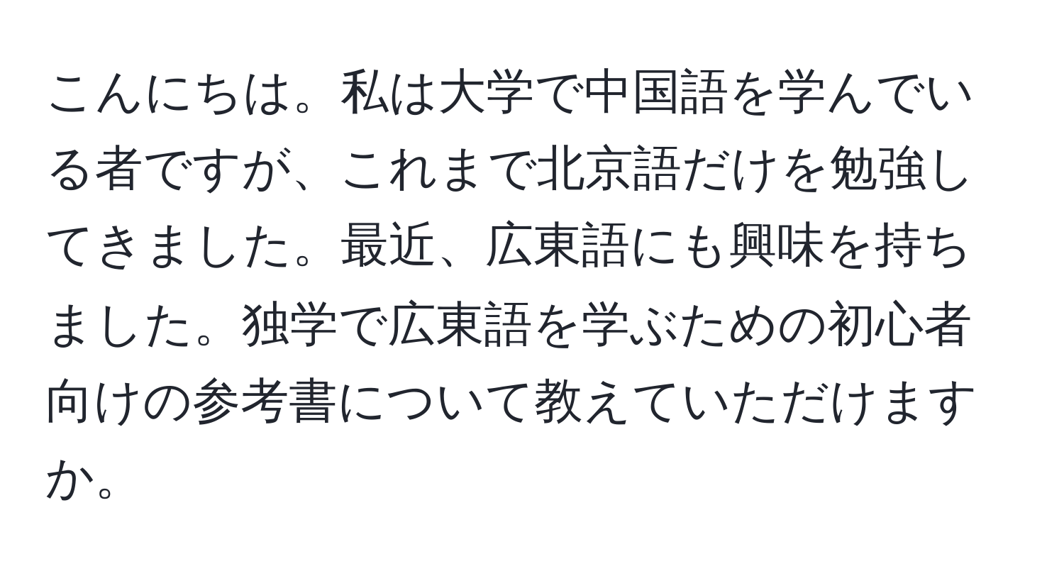 こんにちは。私は大学で中国語を学んでいる者ですが、これまで北京語だけを勉強してきました。最近、広東語にも興味を持ちました。独学で広東語を学ぶための初心者向けの参考書について教えていただけますか。