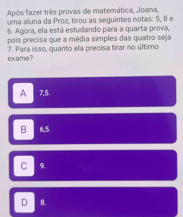 Após fazer três provas de matemática, Joana,
uma aluna da Proz, tirou as seguintes notas: 5, 8 e
6. Agora, ela está estudando para a quarta prova,
pois precisa que a média simples das quatro seja
7. Para isso, quanto ela precisa tirar no último
exame?
A 7,5.
B € 6,5.
C 9.
D 8.