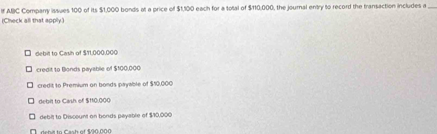 If ABC Company issues 100 of its $1,000 bonds at a price of $1,100 each for a total of $110,000, the journal entry to record the transaction includes a_
(Check all that apply.)
debit to Cash of $11,000,000
credit to Bonds payable of $100,000
credit to Premium on bonds payable of $10,000
debit to Cash of $110,000
debit to Discount on bonds payable of $10,000
N debit to Cash of $90.000