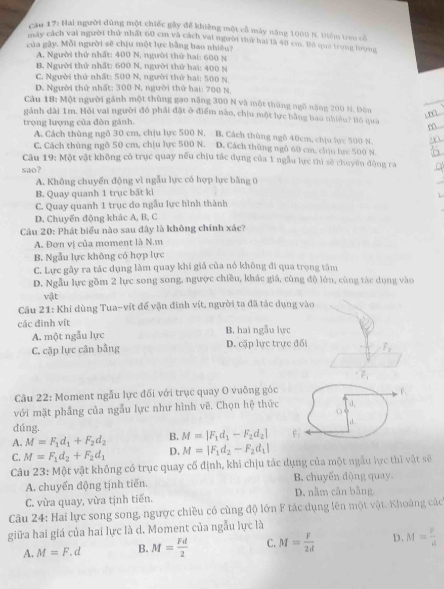 cau 17: Hai người dùng một chiếc gậy để khiêng một cổ máy nặng 1000 N. Diểm treo cổ
máy cách vai người thử nhất 60 cm và cách vai người thử hai là 40 cm. Bộ qua trọng lượng
của gây. Mỗi người sẽ chịu một lực bằng bao nhiêu?
A. Người thứ nhất: 400 N, người thứ hai: 600 N
B. Người thử nhất: 600 N, người thứ hai: 400 N
C. Người thứ nhất: 500 N, người thử hai: 500 N.
D. Người thử nhất: 300 N, người thứ hai: 700 N.
Câu 18: Một người gánh một thùng gạo nặng 300 N và một thùng ngô nặng 200 N. Dòn
gánh dài 1m. Hỏi vai người đồ phải đặt ở điểm nào, chịu một lực bằng bao nhiều? Bô qua
trọng lượng của đòn gánh,
A. Cách thùng ngô 30 cm, chịu lực 500 N. B. Cách thùng ngô 40cm, chịu lực 500 N.
C. Cách thùng ngô 50 cm, chịu lực 500 N. D. Cách thùng ngô 60 cm, chiu lực 500 N.
Câu 19: Một vật không có trục quay nếu chịu tác dụng của 1 ngẫu lực thì sẽ chuyến động ra
sao?
A. Không chuyển động vì ngẫu lực có hợp lực bằng 0
B. Quay quanh 1 trục bất kì
C. Quay quanh 1 trục do ngẫu lực hình thành
D. Chuyển động khác A, B, C
Câu 20: Phát biểu nào sau đây là không chính xác?
A. Đơn vị của moment là N.m
B. Ngẫu lực không có hợp lực
C. Lực gây ra tác dụng làm quay khi giá của nó không đi qua trọng tâm
D. Ngẫu lực gồm 2 lực song song, ngược chiều, khác giá, cùng độ lớn, cùng tác dụng vào
vật
Câu 21: Khi dùng Tua-vít để vặn đinh vít, người ta đã tác dụng vào
các đinh vít
A. một ngẫu lực B. hai ngẫu lực
C. cặp lực cân bằng D. cặp lực trực đối
vector F_2
vector F_1
Câu 22: Moment ngẫu lực đối với trục quay O vuông góc
với mặt phẳng của ngẫu lực như hình vẽ. Chọn hệ thức
đúng.
A. M=F_1d_1+F_2d_2
B. M=|F_1d_1-F_2d_2|
C. M=F_1d_2+F_2d_1
D. M=|F_1d_2-F_2d_1|
Câu 23: Một vật không có trục quay cố định, khi chịu tác dụng của một ngẫu lực thì vật sẽ
A chuyển động tịnh tiến. B. chuyển động quay.
D. nằm cân bằng.
C. vừa quay, vừa tịnh tiến.
Câu 24: Hai lực song song, ngược chiều có cùng độ lớn F tác dụng lên một vật. Khoảng các
giữa hai giá của hai lực là d. Moment của ngẫu lực là
A. M=F.d B. M= Fd/2  C. M= F/2d  D. M= F/d 