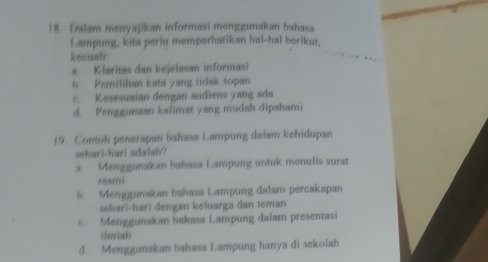 Dalam menyajikan informasi menggunakan bahasa
Lampung, kita perlu memperhatikan hal-hal berikut.
kecual:
s. Klaritas dan kejelasan informasi
5 Pemilihan kata yang tidak sopan
6. Kesesuaian dengan audiens yang ada
d. Penggunaan kalimat yang mudah dipahami
19. Contoh penerapan bahasa Lampung dalam kehidupan
sehari-hari adaiah?
a. Menggunakan bahasa Lampung untuk menulis surat
fesmi
b. Menggunakan bahasa Lampung dalam percakapan
sehari-hari dengan keluarga dan teman
6. Menggunakan bahasa Lampung dalam presentasi
ilniah
d. Menggunakan bahasa Lampung hanya di sekolah