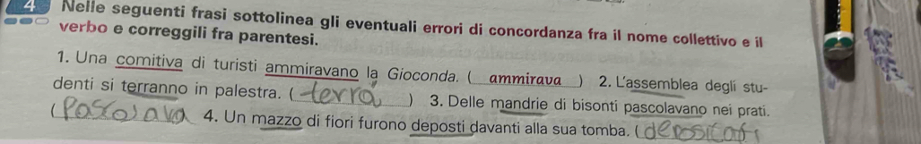 Nelle seguenti frasi sottolinea gli eventuali errori di concordanza fra il nome collettivo e il 
verbo e correggili fra parentesi. 
1. Una comitiva di turisti ammiravano la Gioconda. ( ammiraνa ) 2.Lassemblea deglí stu- 
denti si terranno in palestra. (_ ) 3. Delle mandrie di bisonti pascolavano nei prati. 
_4. Un mazzo di fiori furono deposti davanti alla sua tomba. (_