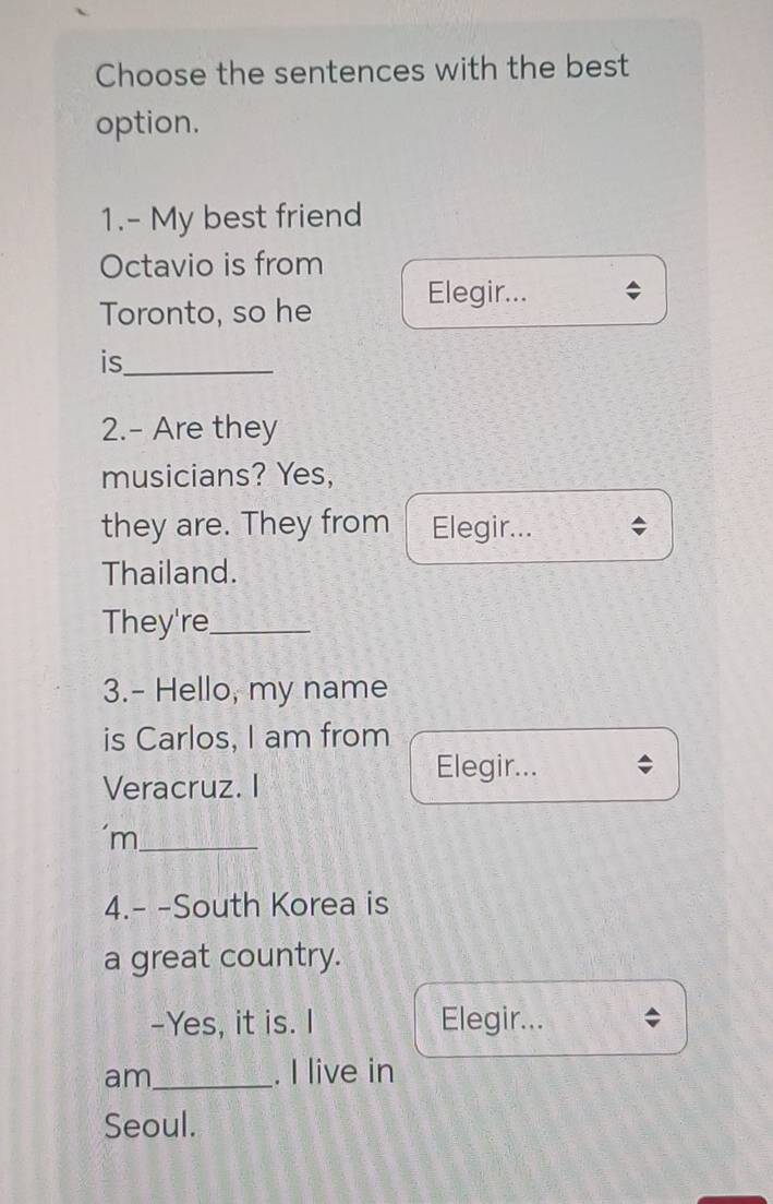 Choose the sentences with the best 
option. 
1.- My best friend 
Octavio is from 
Toronto, so he Elegir... 
is_ 
2.- Are they 
musicians? Yes, 
they are. They from Elegir... 
Thailand. 
They're_ 
3.- Hello, my name 
is Carlos, I am from 
Veracruz. I 
Elegir... 
‘m_ 
4.- -South Korea is 
a great country. 
-Yes, it is. I Elegir... 
am_ . I live in 
Seoul.