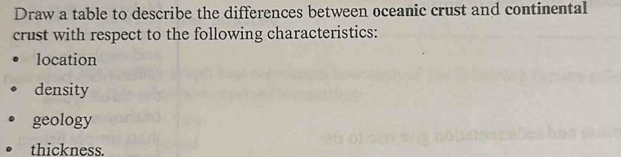 Draw a table to describe the differences between oceanic crust and continental 
crust with respect to the following characteristics: 
location 
density 
geology 
thickness.