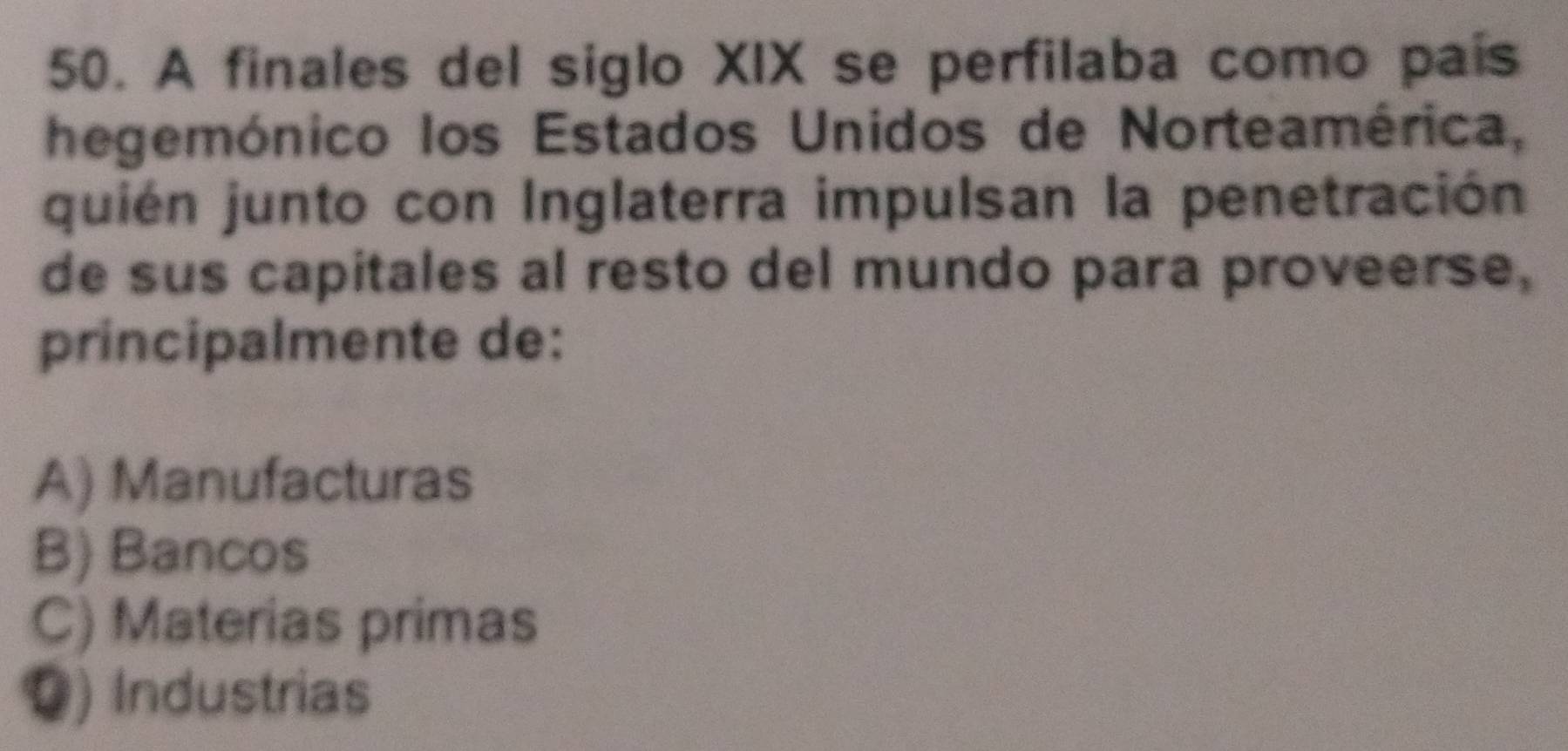 A finales del siglo XIX se perfilaba como país
hegemónico los Estados Unidos de Norteamérica,
quién junto con Inglaterra impulsan la penetración
de sus capitales al resto del mundo para proveerse,
principalmente de:
A) Manufacturas
B) Bancos
C) Materias primas
Q) Industrias