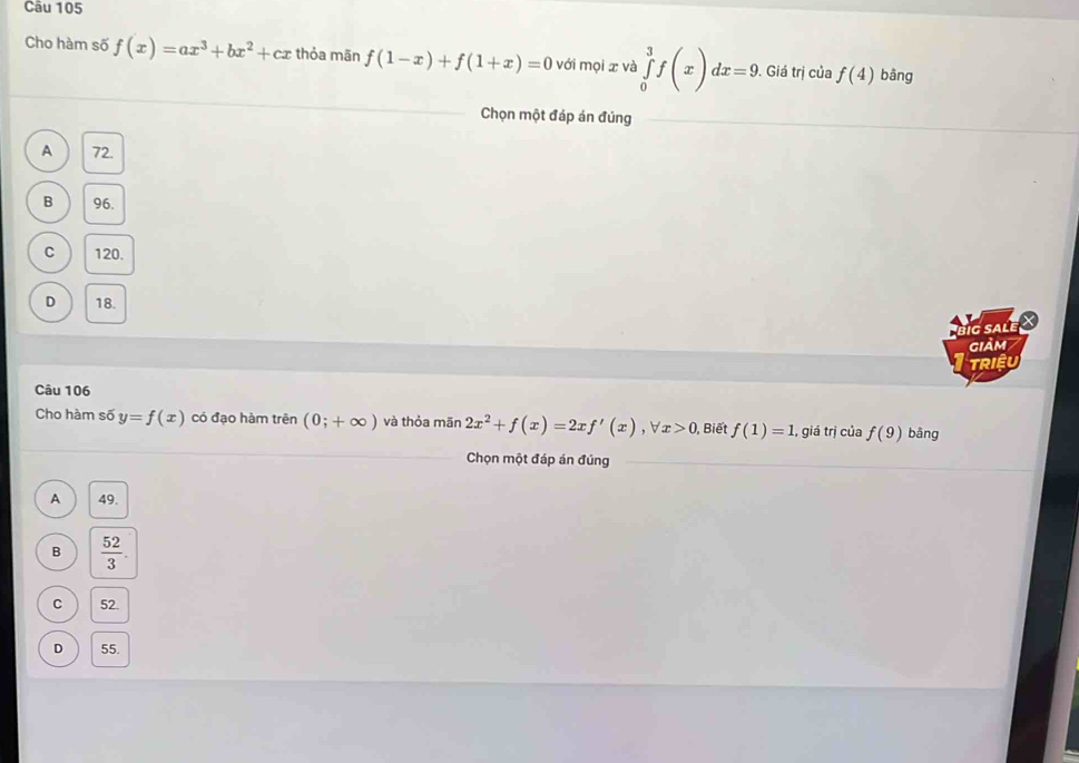 Cho hàm số f(x)=ax^3+bx^2+cx thỏa mãn f(1-x)+f(1+x)=0 với mọi x và ∈tlimits _0^(3f(x)dx=9. . Giá trị của f(4) bàng
Chọn một đáp án đúng
A 72.
B 96.
C 120.
D 18.
big salé ×
giảm
TRIệU
Câu 106
Cho hàm số y=f(x) có đạo hàm trên (0;+∈fty ) và thỏa mān 2x^2)+f(x)=2xf'(x), forall x>0 Biết f(1)=1., giá trị của f(9) bāng
Chọn một đáp án đúng
A 49.
B  52/3 
。 52.
D 55.