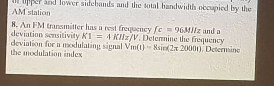 ol lipper and lower sidebands and the total bandwidth occupied by the 
AM station 
8. An FM transmitter has a rest frequency fc=96MHz and a 
deviation sensitivity K1=4KHz/V Determine the frequency 
deviation for a modulating signal Vm(t)=8sin (2π 2000t). Determine 
the modulation index