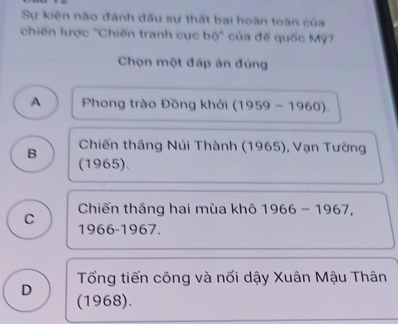 Sự kiện nào đánh dấu sự thất bại hoàn toàn của
chiến lược 'Chiến tranh cục bdelta° của đế quốc Mỹ?
Chọn một đáp án đúng
A Phong trào Đồng khởi (1959-1960).
B
Chiến thắng Núi Thành (1965), Vạn Tường
(1965).
Chiến thắng hai mùa khô 1966-1967,
C
1966-1967.
Tổng tiến công và nổi dậy Xuân Mậu Thân
D
(1968).