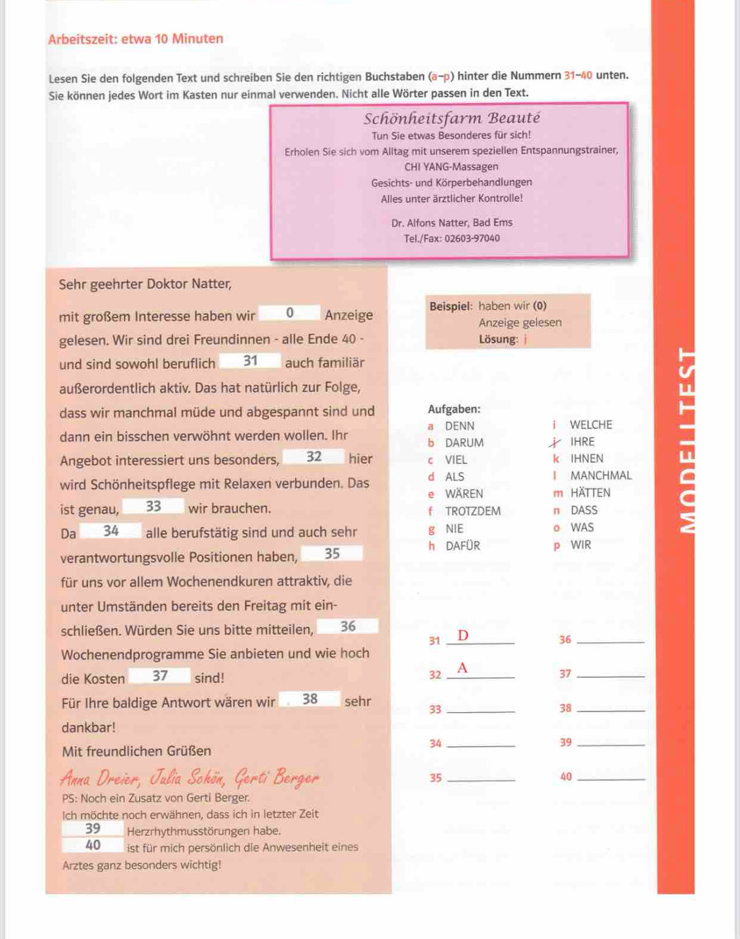Arbeitszeit: etwa 10 Minuten
Lesen Sie den folgenden Text und schreiben Sie den richtigen Buchstaben (a-p) hinter die Nummern 31-40 unten.
Sie können jedes Wort im Kasten nur einmal verwenden. Nicht alle Wörter passen in den Text.
Schönheitsfarm Beauté
Tun Sie etwas Besonderes für sich!
Erholen Sie sich vom Alltag mit unserem speziellen Entspannungstrainer,
CHI YANG-Massagen
Gesichts- und Körperbehandlungen
Alles unter ärztlicher Kontrolle!
Dr. Alfons Natter, Bad Ems
Tel./Fax: 02603-97040
Sehr geehrter Doktor Natter,
mit großem Interesse haben wir 0 Anzeige Beispiel: haben wir (0)
Anzeige gelesen
gelesen. Wir sind drei Freundinnen - alle Ende 40 -  Lösung:
und sind sowohl beruflich 31 auch familiär
außerordentlich aktiv. Das hat natürlich zur Folge,
dass wir manchmal müde und abgespannt sind und Aufgaben:
dann ein bisschen verwöhnt werden wollen. Ihr a DENN i WELCHE
b DARUM  IHRE
Angebot interessiert uns besonders, 32 hier c VIEL k IHNEN
wird Schönheitspflege mit Relaxen verbunden. Das d ALS I MANCHMAL
e WÄREN
ist genau, 33 wir brauchen. f TROTZDEM m HÄTTEN
n DASS
Da 34 alle berufstätig sind und auch sehr g NIE ◎ WAS
h DAFÜR
verantwortungsvolle Positionen haben, 35 p WIR
für uns vor allem Wochenendkuren attraktiv, die
unter Umständen bereits den Freitag mit ein-
schließen. Würden Sie uns bitte mitteilen, 36
31 _D
36_
Wochenendprogramme Sie anbieten und wie hoch
die Kosten 37 sind! 32 _A
37_
Für Ihre baldige Antwort wären wir 38 sehr 33_
38_
dankbar!
39_
Mit freundlichen Grüßen
34_
35_
40_
PS: Noch ein Zusatz von Gerti Berger.
Ich möchte noch erwähnen, dass ich in letzter Zeit
39 Herzrhythmusstörungen habe.
40 ist für mich persönlich die Anwesenheit eines
Arztes ganz besonders wichtig!