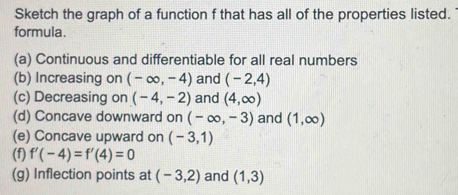 Sketch the graph of a function f that has all of the properties listed. 
formula. 
(a) Continuous and differentiable for all real numbers 
(b) Increasing on (-∈fty ,-4) and (-2,4)
(c) Decreasing on (-4,-2) and (4,∈fty )
(d) Concave downward on (-∈fty ,-3) and (1,∈fty )
(e) Concave upward on (-3,1)
(f) f'(-4)=f'(4)=0
(g) Inflection points at (-3,2) and (1,3)