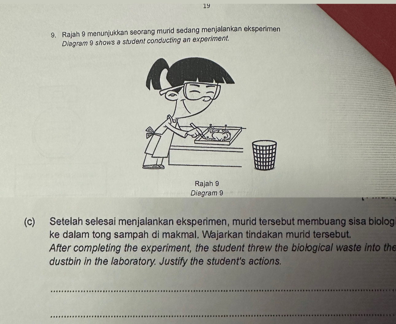 19 
9. Rajah 9 menunjukkan seorang murid sedang menjalankan eksperimen 
Diagram 9 shows a student conducting an experiment. 
Rajah 9 
Diagram 9 
(c) Setelah selesai menjalankan eksperimen, murid tersebut membuang sisa biolog 
ke dalam tong sampah di makmal. Wajarkan tindakan murid tersebut. 
After completing the experiment, the student threw the biological waste into the 
dustbin in the laboratory. Justify the student's actions. 
_ 
_