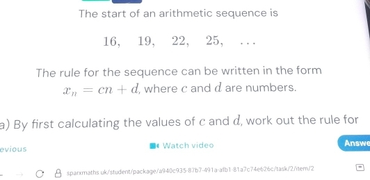 The start of an arithmetic sequence is
16, 19, 22, 25, . 
The rule for the sequence can be written in the form
x_n=cn+d , where c and d are numbers. 
a) By first calculating the values of c and d, work out the rule for 
evious Watch video Answe 
sparxmaths.uk/student/package/a940c935-B7b7-491a-afb1-81a7c74e626c/task/2/item/2