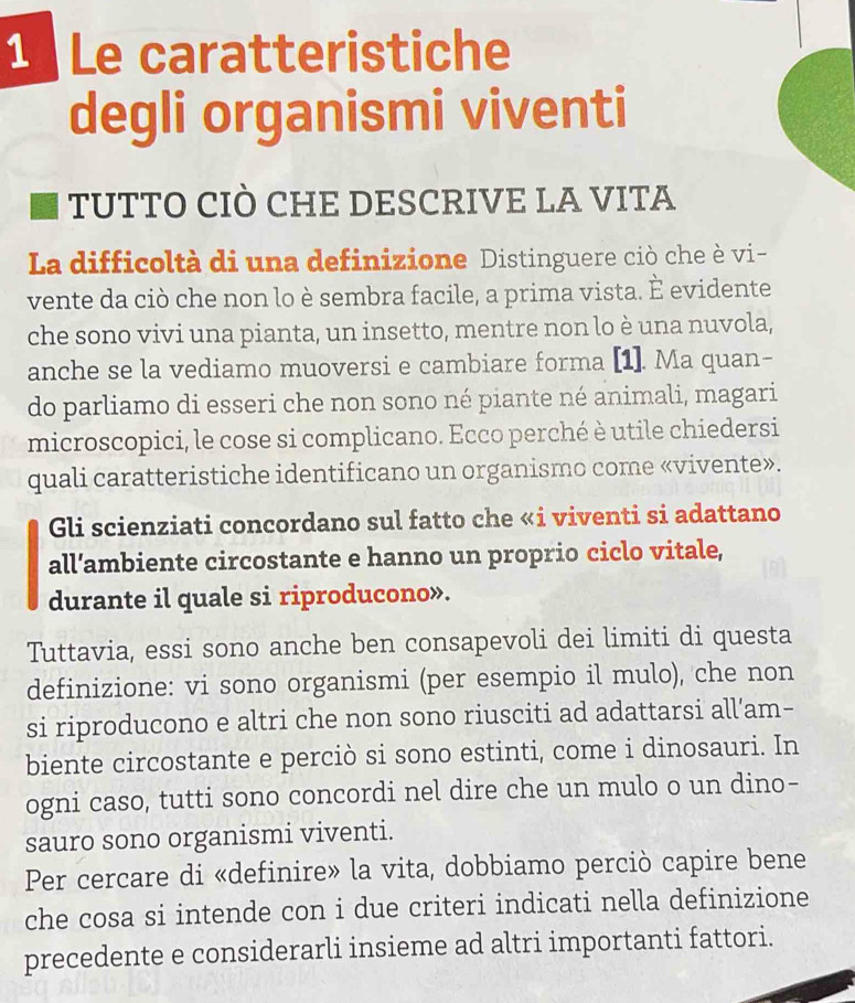 Le caratteristiche 
degli organismi viventi 
tUTTO CIÒ CHE DESCRIVE LA VITA 
La difficoltà di una definizione Distinguere ciò che è vi- 
vente da ciò che non lo è sembra facile, a prima vista. È evidente 
che sono vivi una pianta, un insetto, mentre non lo è una nuvola, 
anche se la vediamo muoversi e cambiare forma [1]. Ma quan- 
do parliamo di esseri che non sono né piante né animali, magari 
microscopici, le cose si complicano. Ecco perché è utile chiedersi 
quali caratteristiche identificano un organismo come «vivente». 
Gli scienziati concordano sul fatto che «i viventi si adattano 
all’ambiente circostante e hanno un proprio ciclo vitale, 
durante il quale si riproducono». 
Tuttavia, essi sono anche ben consapevoli dei limiti di questa 
definizione: vi sono organismi (per esempio il mulo), che non 
si riproducono e altri che non sono riusciti ad adattarsi all’am- 
biente circostante e perciò si sono estinti, come i dinosauri. In 
ogni caso, tutti sono concordi nel dire che un mulo o un dino- 
sauro sono organismi viventi. 
Per cercare di «definire» la vita, dobbiamo perciò capire bene 
che cosa si intende con i due criteri indicati nella definizione 
precedente e considerarli insieme ad altri importanti fattori.