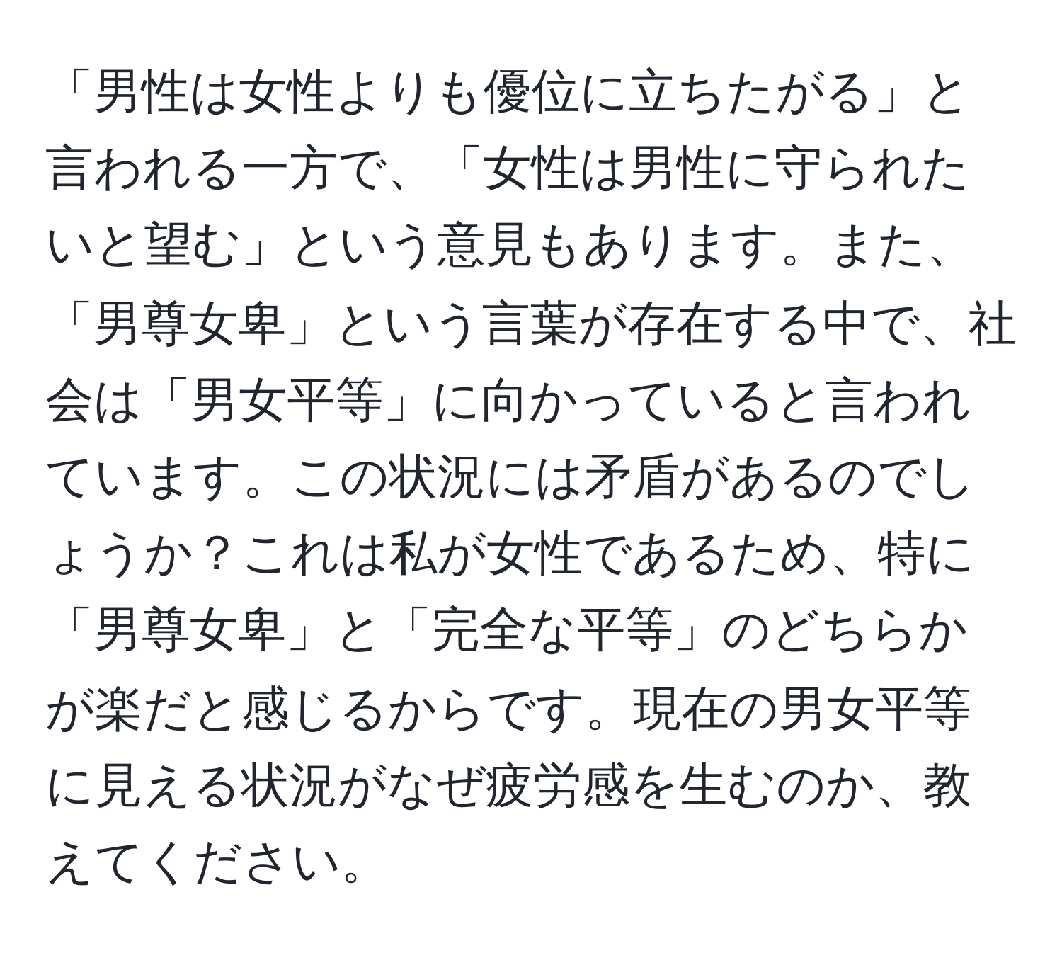 「男性は女性よりも優位に立ちたがる」と言われる一方で、「女性は男性に守られたいと望む」という意見もあります。また、「男尊女卑」という言葉が存在する中で、社会は「男女平等」に向かっていると言われています。この状況には矛盾があるのでしょうか？これは私が女性であるため、特に「男尊女卑」と「完全な平等」のどちらかが楽だと感じるからです。現在の男女平等に見える状況がなぜ疲労感を生むのか、教えてください。