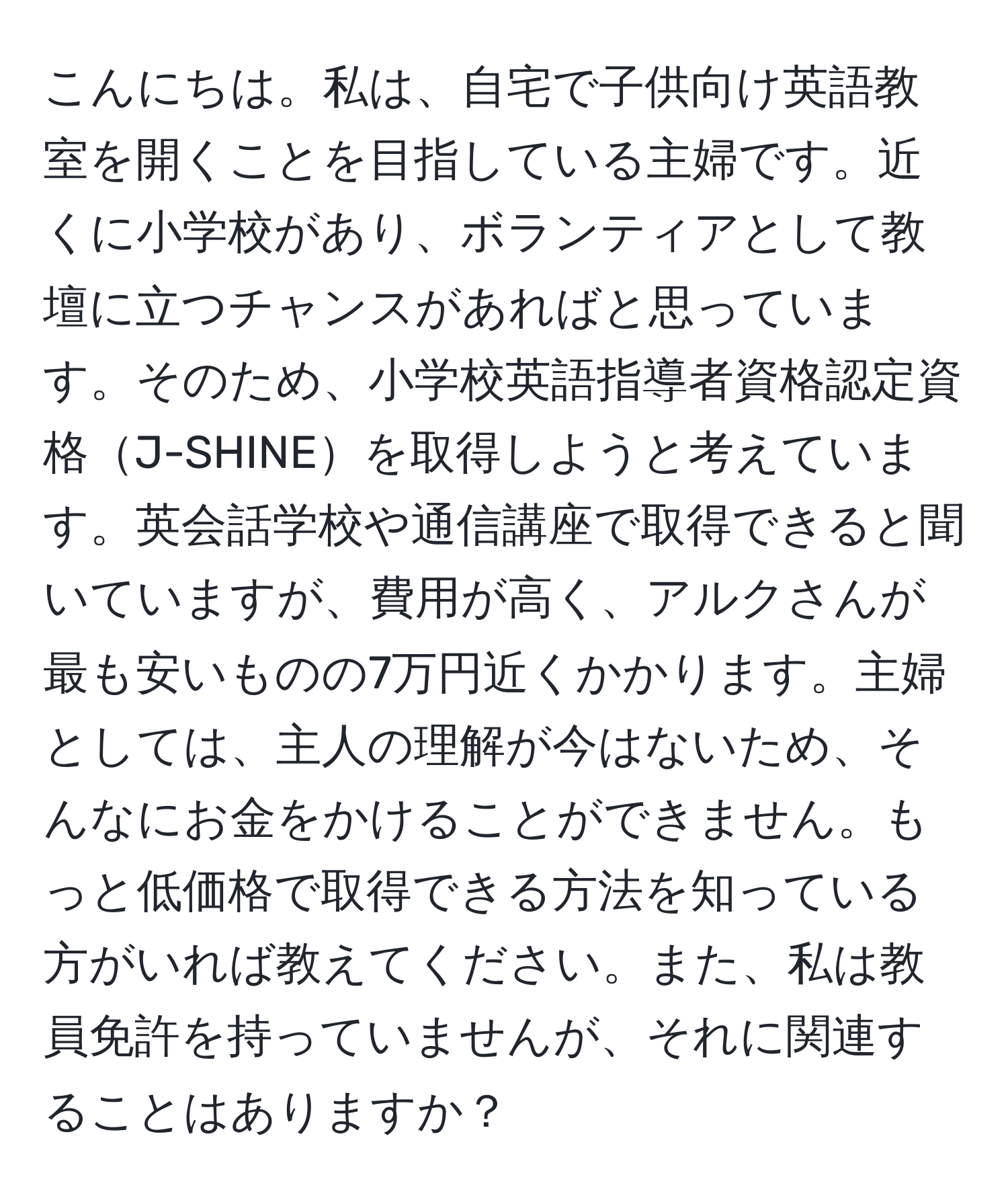 こんにちは。私は、自宅で子供向け英語教室を開くことを目指している主婦です。近くに小学校があり、ボランティアとして教壇に立つチャンスがあればと思っています。そのため、小学校英語指導者資格認定資格J-SHINEを取得しようと考えています。英会話学校や通信講座で取得できると聞いていますが、費用が高く、アルクさんが最も安いものの7万円近くかかります。主婦としては、主人の理解が今はないため、そんなにお金をかけることができません。もっと低価格で取得できる方法を知っている方がいれば教えてください。また、私は教員免許を持っていませんが、それに関連することはありますか？