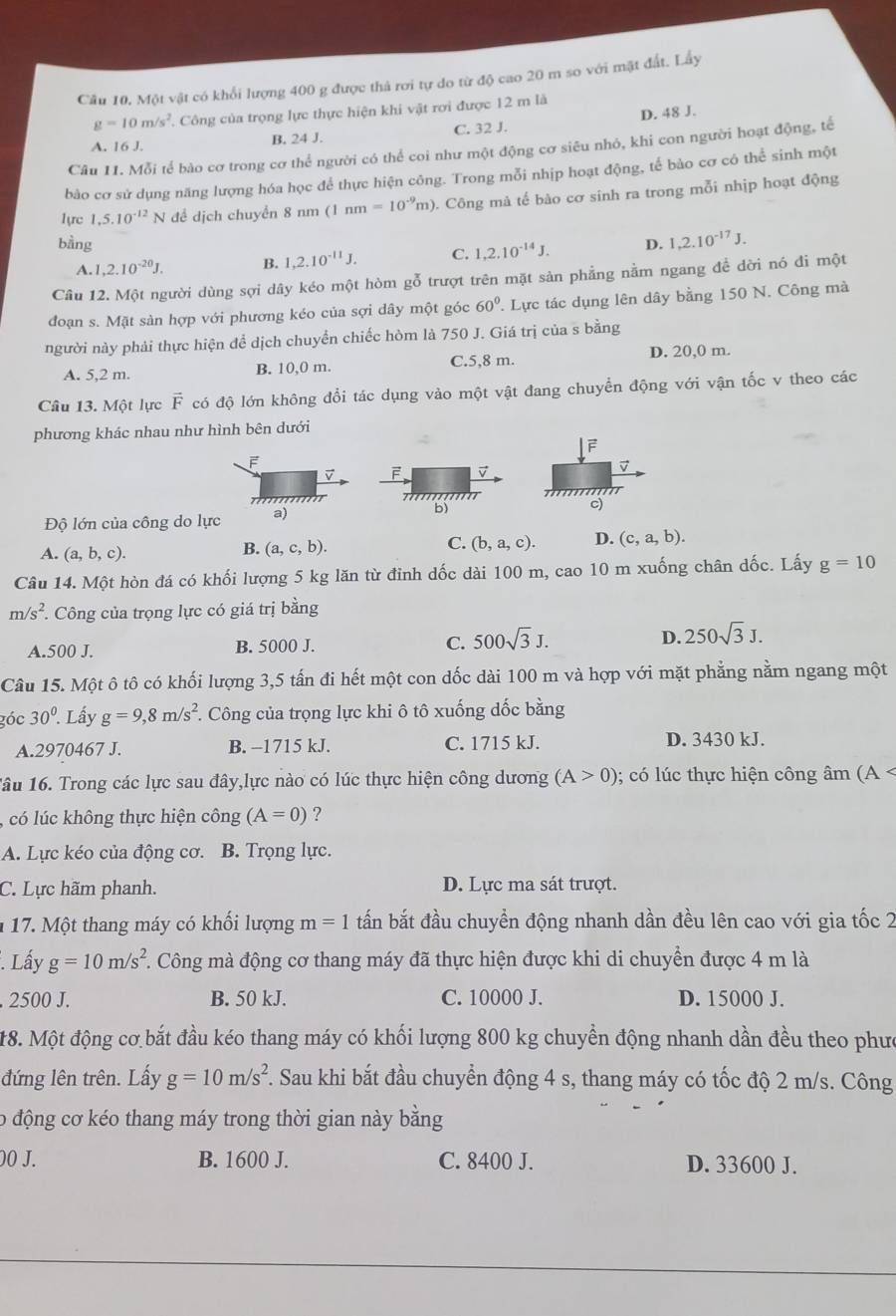 Một vật có khổi lượng 400 g được thả rơi tự do từ độ cao 20 m so với mặt đất. Lấy
g=10m/s^2 Công của trọng lực thực hiện khi vật rơi được 12 m là
A. 16 J. B. 24 J. C. 32 J. D. 48 J.
Câu 11. Mỗi tế bào cơ trong cơ thể người có thể coi như một động cơ siêu nhỏ, khi con người hoạt động, tế
bào cơ sử dụng năng lượng hóa học để thực hiện công. Trong mỗi nhịp hoạt động, tế bào cơ có thể sinh một
lyrc 1,5.10^(-12) N để dịch chuyển 8 nm(1nm=10^(-9)m) 0. Công mà tế bào cơ sinh ra trong mỗi nhịp hoạt động
bằng D. 1,2.10^(-17)J.
A.1 ,2.10^(-20)J. B. 1,2.10^(-11)J. C. 1,2.10^(-14)J.
Câu 12. Một người dùng sợi dây kéo một hòm gỗ trượt trên mặt sản phẳng nằm ngang để dời nó đi một
đoạn s. Mặt sản hợp với phương kéo của sợi dây một góc 60°.  Lực tác dụng lên dây bằng 150 N. Công mà
người này phải thực hiện để dịch chuyển chiếc hòm là 750 J. Giá trị của s bằng
A. 5,2 m. B. 10,0 m. C.5,8 m. D. 20,0 m.
Câu 13. Một lực vector F có độ lớn không đổi tác dụng vào một vật đang chuyển động với vận tốc v theo các
phương khác nhau như hình bên dưới
F
F
v
Độ lớn của công do lực a)c)
A. (a,b,c).
B. (a,c,b). C. (b,a,c). D. (c,a,b).
Câu 14. Một hòn đá có khối lượng 5 kg lăn từ đỉnh dốc dài 100 m, cao 10 m xuống chân dốc. Lấy g=10
m/s^2 *. Công của trọng lực có giá trị bằng
A.500 J. B. 5000 J. C. 500sqrt(3)J. D. 250sqrt(3)J.
Câu 15. Một ô tô có khối lượng 3,5 tấn đi hết một con dốc dài 100 m và hợp với mặt phẳng nằm ngang một
góc 30^0. Lấy g=9,8m/s^2 *. Công của trọng lực khi ô tô xuống dốc bằng
A.2970467 J. B. −1715 kJ. C. 1715 kJ. D. 3430 kJ.
1âu 16. Trong các lực sau đây,lực nào có lúc thực hiện công dương (A>0) ); có lúc thực hiện công âm (A <
có lúc không thực hiện công  (A=0) ?
A. Lực kéo của động cơ. B. Trọng lực.
C. Lực hãm phanh. D. Lực ma sát trượt.
1 17. Một thang máy có khối lượng m=1 tấn bắt đầu chuyển động nhanh dần đều lên cao với gia tốc 2
Lấy g=10m/s^2 C. Công mà động cơ thang máy đã thực hiện được khi di chuyển được 4 m là
, 2500 J. B. 50 kJ. C. 10000 J. D. 15000 J.
18. Một động cơ bắt đầu kéo thang máy có khối lượng 800 kg chuyển động nhanh dần đều theo phưc
đứng lên trên. Lấy g=10m/s^2. Sau khi bắt đầu chuyển động 4 s, thang máy có tốc độ 2 m/s. Công
o động cơ kéo thang máy trong thời gian này bằng
00 J. B. 1600 J. C. 8400 J. D. 33600 J.