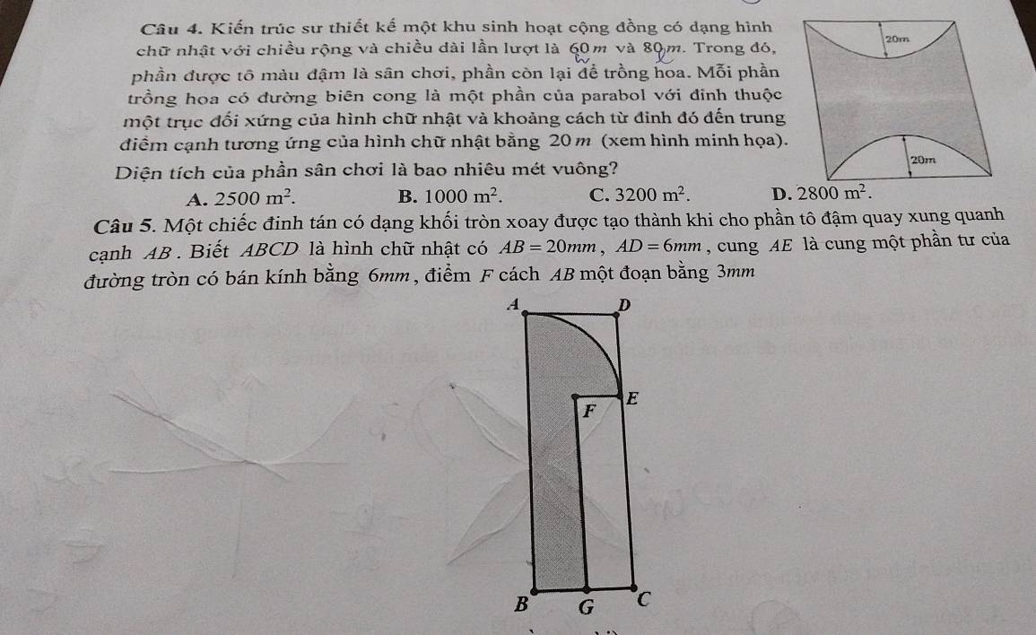 Kiến trúc sư thiết kế một khu sinh hoạt cộng đồng có dạng hình
20m
chữ nhật với chiều rộng và chiều dài lần lượt là 60m và 80m. Trong đó,
phần được tố màu đậm là sân chơi, phần còn lại để trồng hoa. Mỗi phần
trồng hoa có đường biên cong là một phần của parabol với đỉnh thuộc
một trục đối xứng của hình chữ nhật và khoảng cách từ đinh đó đến trung
điểm cạnh tương ứng của hình chữ nhật bằng 20 m (xem hình minh họa).
Diện tích của phần sân chơi là bao nhiêu mét vuông?
20m
A. 2500m^2. B. 1000m^2. C. 3200m^2. D. 2800m^2. 
Câu 5. Một chiếc đinh tán có dạng khối tròn xoay được tạo thành khi cho phần tô đậm quay xung quanh
cạnh AB. Biết ABCD là hình chữ nhật có AB=20mm, AD=6mm , cung AE là cung một phần tư của
đường tròn có bán kính bằng 6mm , điểm F cách AB một đoạn bằng 3mm