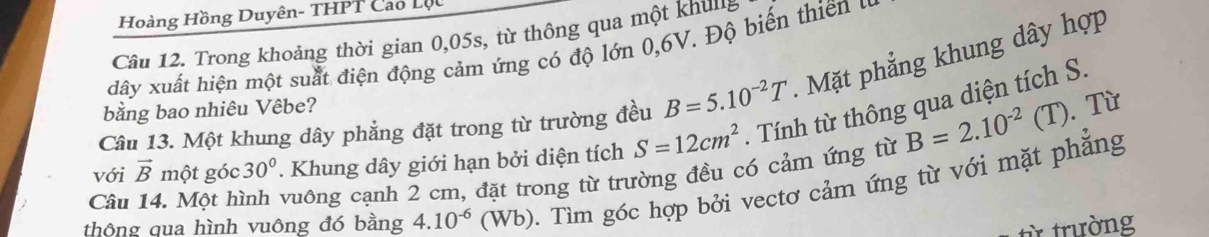 Hoàng Hồng Duyên- THPT Cao Lộu 
Câu 12. Trong khoảng thời gian 0,05s, từ thông qua một khun 
dây xuất hiện một suất điện động cảm ứng có độ lớn 0, 6V. Độ biến thiên u 
Câu 13. Một khung dây phẳng đặt trong từ trường đều B=5.10^(-2)T. Mặt phẳng khung dây hợp 
bằng bao nhiêu Vêbe?
B=2.10^(-2)(T).Từ 
. Khung dây giới hạn bởi diện tích S=12cm^2. Tính từ thông qua diện tích S. 
Câu 14. Một hình vuông cạnh 2 cm, đặt trong từ trường đều có cảm ứng từ với vector B một góc 30° ). Tìm góc hợp bởi vectơ cảm ứng từ với mặt phẳng 
thông qua hình vuông đó bằng 4.10^(-6) (Wb) 
từ trường