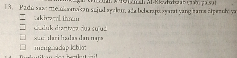 Elgaï Keiatián Musailamah Al-Kkadzdzaab (nabi palsu) 
13. Pada saat melaksanakan sujud syukur, ada beberapa syarat yang harus dipenuhi ya 
takbratul ihram 
duduk diantara dua sujud 
suci dari hadas dan najis 
menghadap kiblat 
ut in i !