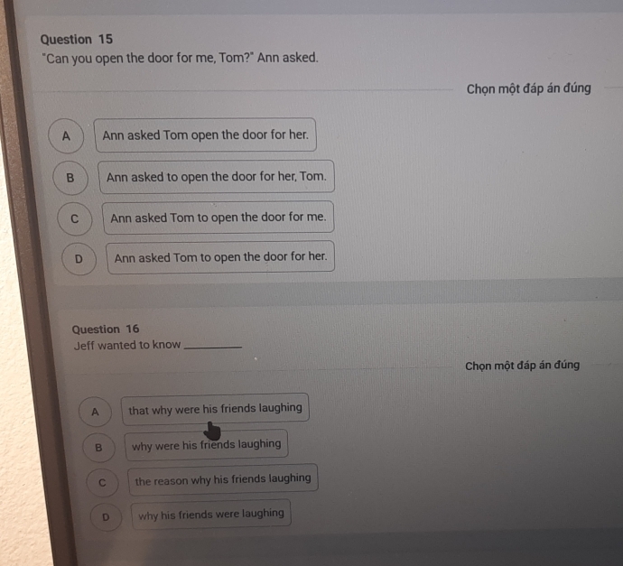 "Can you open the door for me, Tom?" Ann asked.
Chọn một đáp án đúng
A Ann asked Tom open the door for her.
B Ann asked to open the door for her, Tom.
C Ann asked Tom to open the door for me.
D Ann asked Tom to open the door for her.
Question 16
Jeff wanted to know_
Chọn một đáp án đúng
A that why were his friends laughing
B why were his friends laughing
C the reason why his friends laughing
D why his friends were laughing