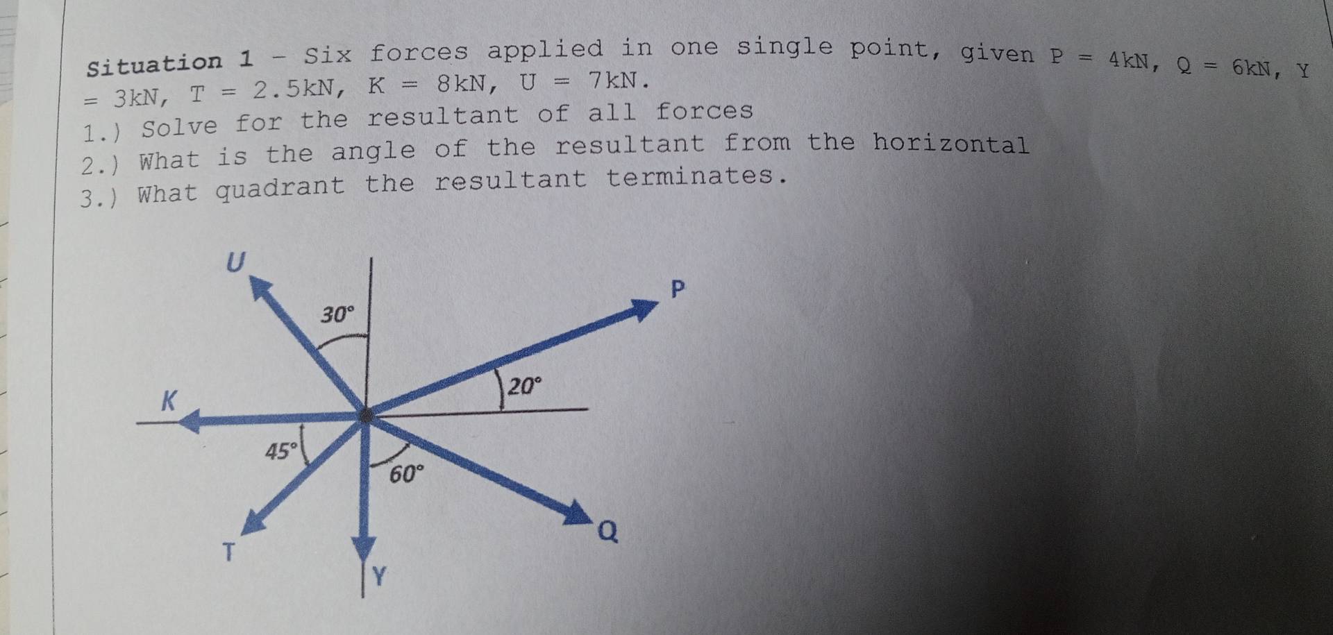 Situation 1 - Six forces applied in one single point, given P=4kN,Q=6kN,
=3kN,T=2.5kN,K=8kN,U=7kN.
1.) Solve for the resultant of all forces
2.) What is the angle of the resultant from the horizontal
3.) What quadrant the resultant terminates.