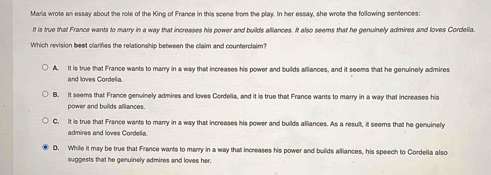 Maria wrote an essay about the role of the King of France in this scene from the play. In her essay, she wrote the following sentences:
It is true that France wants to marry in a way that increases his power and builds alliances. It also seems that he genuinely admires and loves Cordelia.
Which revision best clarifies the relationship between the claim and counterclaim?
A. It is true that France wants to marry in a way that increases his power and builds alliances, and it seems that he genuinely admires
and loves Cordelia.
B. It seems that France genuinely admires and loves Cordelia, and it is true that France wants to marry in a way that increases his
power and builds alliances.
C. It is true that France wants to marry in a way that increases his power and builds alliances. As a result, it seems that he genuinely
admires and loves Cordelia.
D. While it may be true that France wants to marry in a way that increases his power and builds alliances, his speech to Cordelia also
suggests that he genuinely admires and loves her.