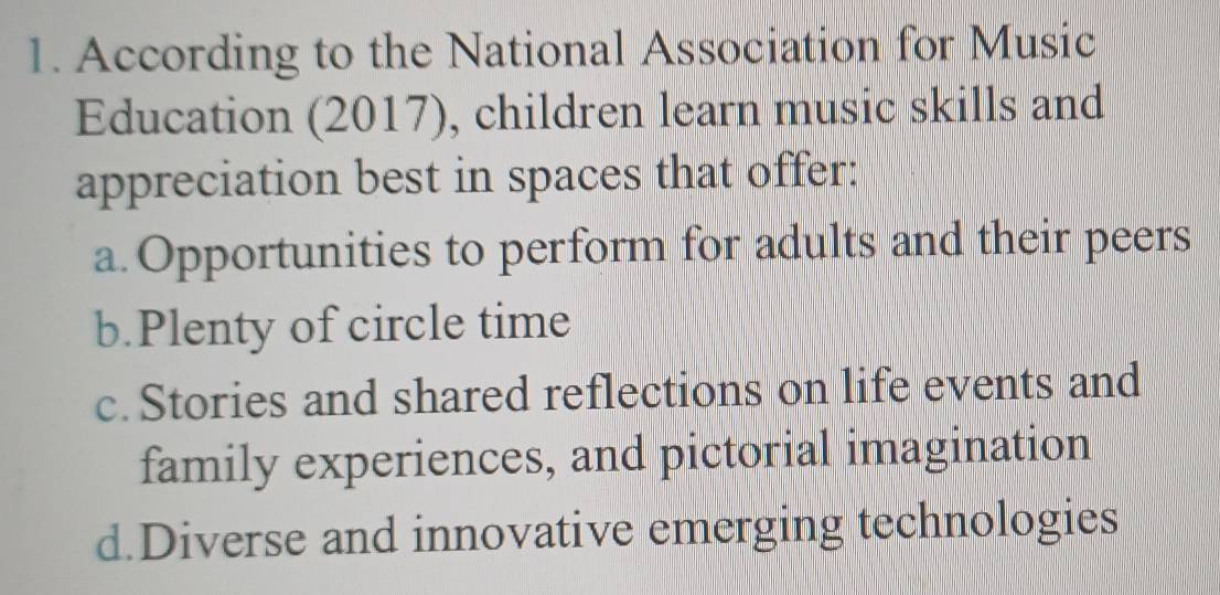 According to the National Association for Music
Education (2017), children learn music skills and
appreciation best in spaces that offer:
a. Opportunities to perform for adults and their peers
b.Plenty of circle time
c. Stories and shared reflections on life events and
family experiences, and pictorial imagination
d.Diverse and innovative emerging technologies