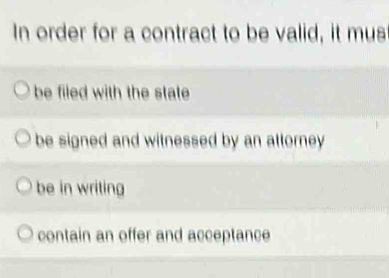 In order for a contract to be valid, it mus
be filed with the state
be signed and witnessed by an attorney
be in writing
contain an offer and acceptance