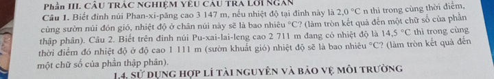 Phần III. CÂU TRÁC NGHIỆM YÊU CÂU TRA Lới Ngân 
Câu 1. Biết đinh núi Phan-xi-păng cao 3 147 m, nếu nhiệt độ tại đinh này là 2.0°C n thì trong cùng thời điểm, 
cùng sườn núi đón gió, nhiệt độ ở chân núi này sẽ là bao nhiêu°C ? (làm tròn kết quả đến một chữ số của phần 
thập phân). Câu 2. Biết trên đinh núi Pu-xai-lai-leng cao 2 711 m đang có nhiệt độ là 14,5°C thì trong cùng 
thời điểm đó nhiệt độ ở độ cao 1 111 m (sườn khuất gió) nhiệt độ sẽ là bao nhiêu°C ? (làm tròn kết quả đến 
một chữ số của phần thập phân). 
14, sử dụng hợp lí tài nguyên và bảo vệ môi trường