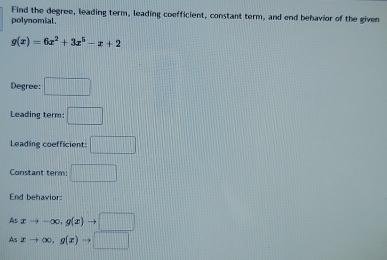 Find the degree, leading term, leading coefficient, constant term, and end behavior of the given 
polynomial.
g(x)=6x^2+3x^5-x+2
Degree: □ 
Leading term: □ 
Leading coefficient: □ 
Constant term □ 
End behavior: 
As xto -∈fty , g(x)to □
As xto ∈fty , g(x)to □