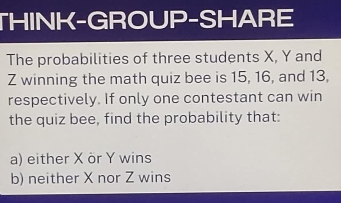 THINK-GROUP-SHARE 
The probabilities of three students X, Y and
Z winning the math quiz bee is 15, 16, and 13, 
respectively. If only one contestant can win 
the quiz bee, find the probability that: 
a) either X ör Y wins 
b) neither X nor Z wins