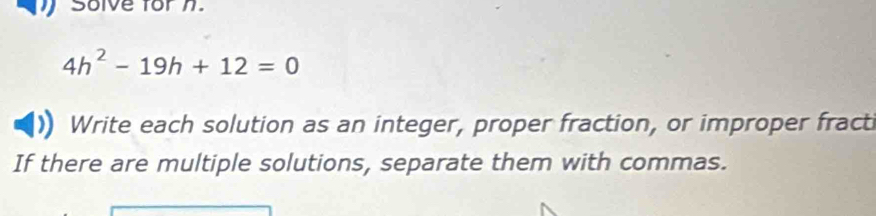 Solve for n.
4h^2-19h+12=0
Write each solution as an integer, proper fraction, or improper fract 
If there are multiple solutions, separate them with commas.