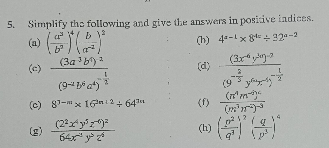 Simplify the following and give the answers in positive indices. 
(a) ( a^3/b^2 )^4( b/a^(-2) )^2 (b) 4^(a-1)* 8^(4a)/ 32^(a-2)
(c) frac (3a^(-3)b^4)^-2(9^(-2)b^6a^4)^- 1/2  frac (3x^(-6)y^(3a))^-2(9^(-frac 2)3y^(6a)x^(-6))^- 1/2 
(d) 
(e) 8^(3-m)* 16^(3m+2)/ 64^(3m) (f) frac (n^4m^(-6))^4(m^3n^(-2))^-3
(g) frac (2^2x^4y^5z^(-6))^264x^(-3)y^5z^6 (h) ( p^2/q^3 )^2( q/p^3 )^4