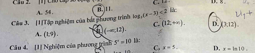 Cầâu 2. [1] Cho cấp số D. 8.
C. 12.
A. 54. B. 11.
Câu 3. [1]Tập nghiệm của bất phương trình log _3(x-3)<2</tex> là:
C. (12;+∈fty ). D. (3;12).
A. (1;9).
B (-∈fty ;12). 
Câu 4. [1] Nghiệm của phương trình 5^x=10 là:
n C, x=5. D. x=ln 10.