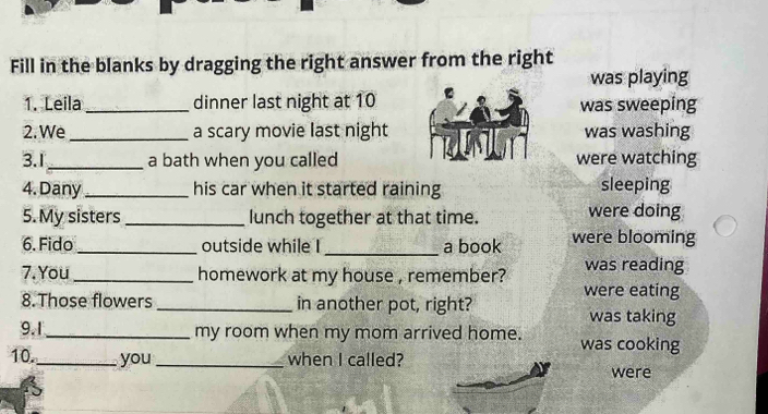 Fill in the blanks by dragging the right answer from the right
was playing
1. Leila dinner last night at 10was sweeping
2. We _a scary movie last nightwas washing
3.1_ a bath when you calledwere watching
4. Dany_ his car when it started raining sleeping
5. My sisters _lunch together at that time. were doing
6. Fido_ outside while I _a book were blooming
7. You _homework at my house , remember? was reading
8. Those flowers _in another pot, right? were eating
was taking
9.1_ my room when my mom arrived home. was cooking
10._ you_ when I called?
were