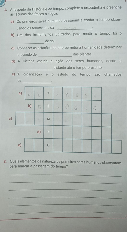 A respeito da História e do tempo, complete a cruzadinha e preencha 
as lacunas das frases a seguir. 
a) Os primeiros seres humanos passaram a contar o tempo obser- 
vando os fenômenos da _. 
b) Um dos instrumentos utilizados para medir o tempo foi o 
_ 
de sol. 
c) Conhecer as estações do ano permitiu à humanidade determinar 
o período de _das plantas. 
d) A História estuda a ação dos seres humanos, desde o 
_ 
distante até o tempo presente. 
e) A organização e o estudo do tempo são chamados 
de 
_。 
2. Quais elementos da natureza os primeiros seres humanos observaram 
para marcar a passagem do tempo? 
_ 
_ 
_ 
_ 
_ 
_