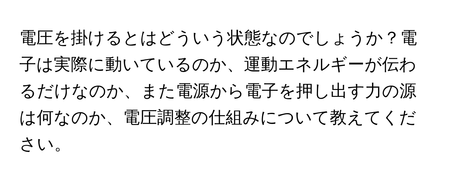 電圧を掛けるとはどういう状態なのでしょうか？電子は実際に動いているのか、運動エネルギーが伝わるだけなのか、また電源から電子を押し出す力の源は何なのか、電圧調整の仕組みについて教えてください。