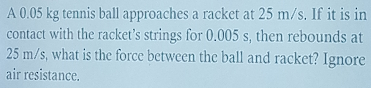 A 0.05 kg tennis ball approaches a racket at 25 m/s. If it is in 
contact with the racket’s strings for 0.005 s, then rebounds at
25 m/s, what is the force between the ball and racket? Ignore 
air resistance.