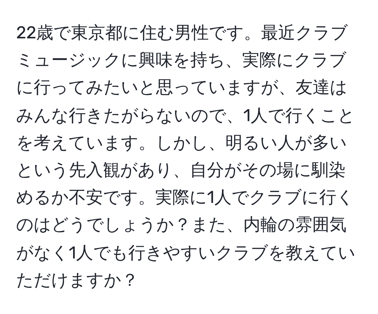 22歳で東京都に住む男性です。最近クラブミュージックに興味を持ち、実際にクラブに行ってみたいと思っていますが、友達はみんな行きたがらないので、1人で行くことを考えています。しかし、明るい人が多いという先入観があり、自分がその場に馴染めるか不安です。実際に1人でクラブに行くのはどうでしょうか？また、内輪の雰囲気がなく1人でも行きやすいクラブを教えていただけますか？