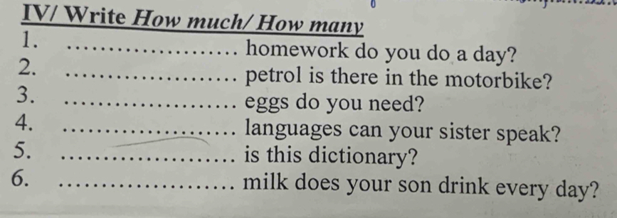 IV/ Write How much/ How many 
1. homework do you do a day? 
2. 
petrol is there in the motorbike? 
3. 
eggs do you need? 
4. 
languages can your sister speak? 
5. is this dictionary? 
6. 
milk does your son drink every day?